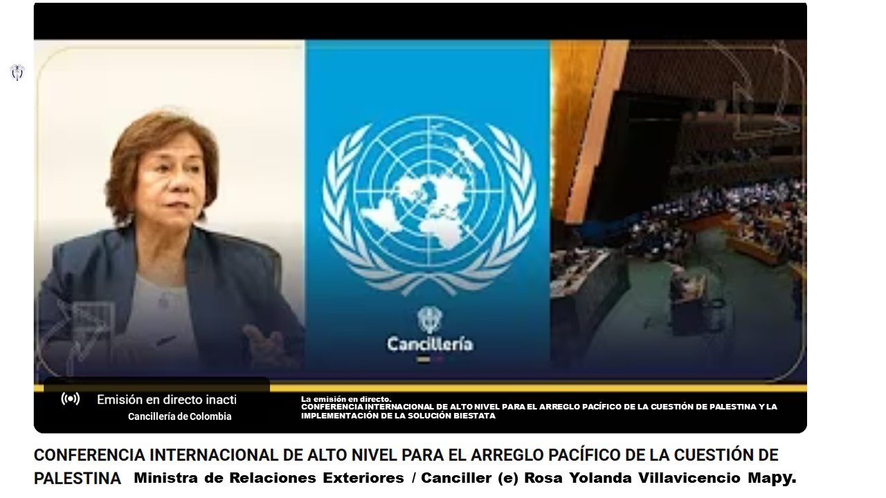 CONFERENCIA INTERNACIONAL DE ALTO NIVEL PARA EL ARREGLO PACÍFICO DE LA CUESTIÓN DE PALESTINA Y LA IMPLEMENTACIÓN DE LA SOLUCIÓN BIESTATAL • El secretario general de la ONU, António Guterres, denunció que la solución de los dos Estados está "más lejos que nunca" pese a que está respaldada por la Asamblea General y apoyada por la comunidad internacional. • Un Estado palestino, la clave para lograr la paz en Medio Oriente, esa fue la propuesta de Francia y Arabia Saudita durante la conferencia internacional que se inició este lunes 28 de julio convocada por la Asamblea General de las Naciones Unidas y copresidida por los dos países. Sin embargo, Estados Unidos considera el encuentro como un acto "publicitario" que dificultará la búsqueda de la paz. Ministra de Relaciones Exteriores / Canciller (e) Rosa Yolanda Villavicencio Mapy de Colombia. La Conferencia Internacional organizada por Francia y Arabia Saudí impulsa la solución de los dos Estados en Oriente Medio, uno israelí y otro palestino. El ministro de Exteriores saudí, Faisal bin Farhan, celebró al principio de la jornada la decisión del presidente francés, Emmanuel Macron, de reconocer en septiembre al Estado de Palestina, algo que refleja "un creciente consenso internacional sobre el derecho del pueblo palestino a establecer su Estado independiente". Su homólogo francés, Jean-Noël Barrot, afirmó que, en el marco de este evento, se ha iniciado "un impulso imparable y sin precedentes en favor de una solución política del conflicto palestino-israelí" que atienda las consideraciones de seguridad de Israel y garantice la viabilidad del Estado palestino.